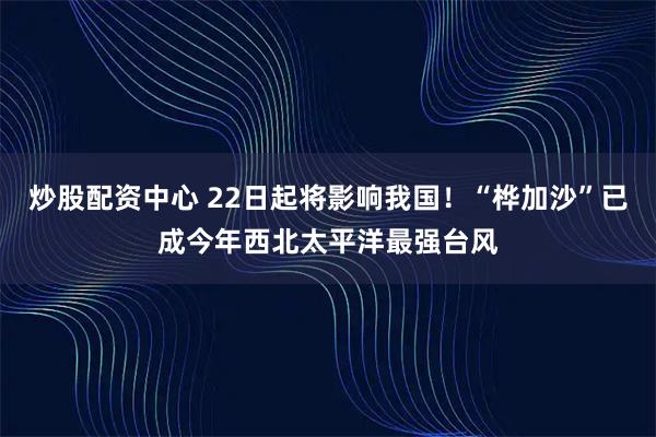 炒股配资中心 22日起将影响我国！“桦加沙”已成今年西北太平洋最强台风