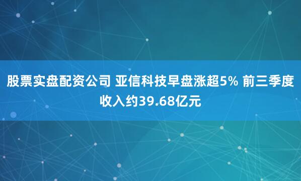 股票实盘配资公司 亚信科技早盘涨超5% 前三季度收入约39.68亿元