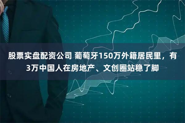 股票实盘配资公司 葡萄牙150万外籍居民里，有3万中国人在房地产、文创圈站稳了脚