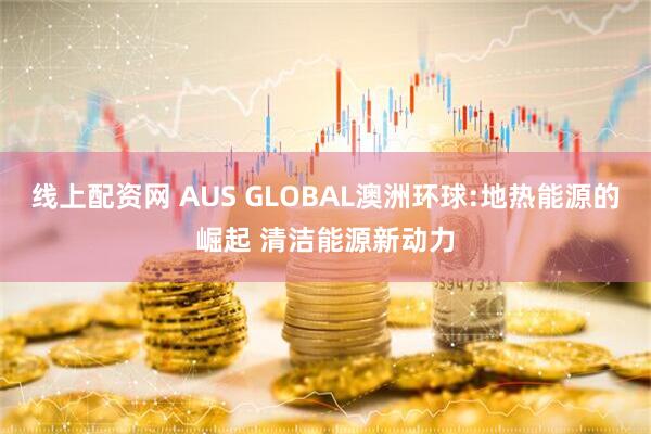 线上配资网 AUS GLOBAL澳洲环球:地热能源的崛起 清洁能源新动力