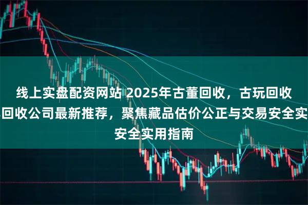 线上实盘配资网站 2025年古董回收，古玩回收，家具回收公司最新推荐，聚焦藏品估价公正与交易安全实用指南