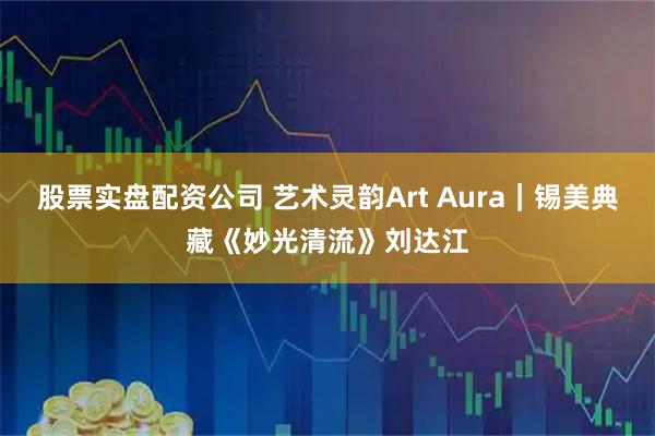 股票实盘配资公司 艺术灵韵Art Aura｜锡美典藏《妙光清流》刘达江
