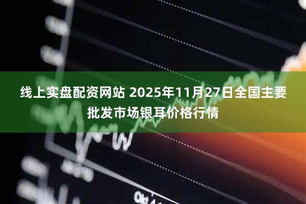 线上实盘配资网站 2025年11月27日全国主要批发市场银耳价格行情