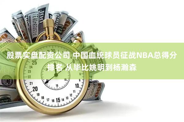 股票实盘配资公司 中国血统球员征战NBA总得分排名 从毕比姚明到杨瀚森