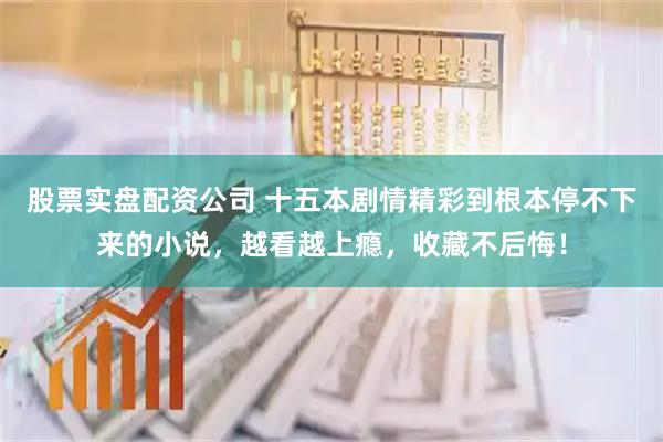 股票实盘配资公司 十五本剧情精彩到根本停不下来的小说，越看越上瘾，收藏不后悔！