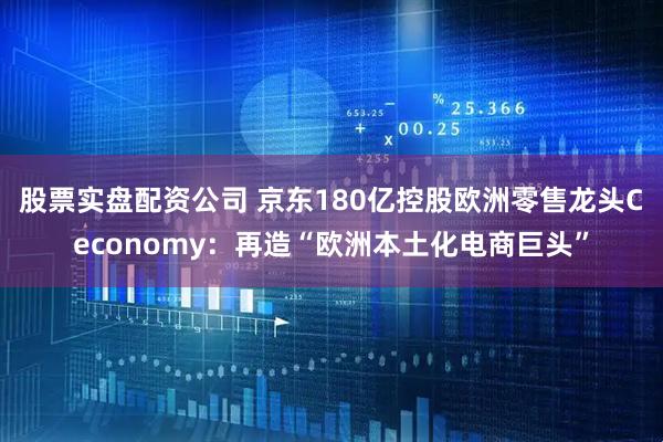 股票实盘配资公司 京东180亿控股欧洲零售龙头Ceconomy：再造“欧洲本土化电商巨头”